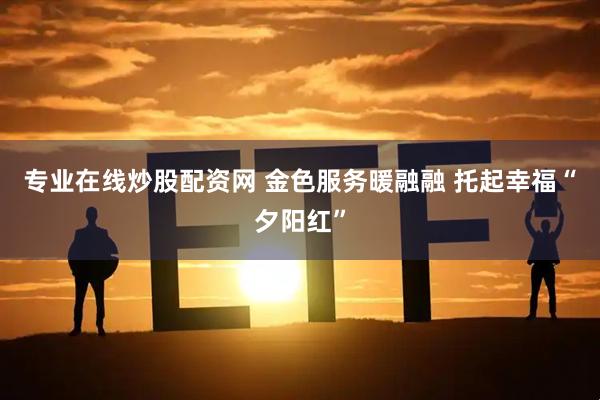 专业在线炒股配资网 金色服务暖融融 托起幸福“夕阳红”