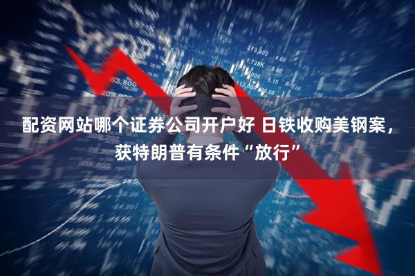 配资网站哪个证券公司开户好 日铁收购美钢案，获特朗普有条件“放行”