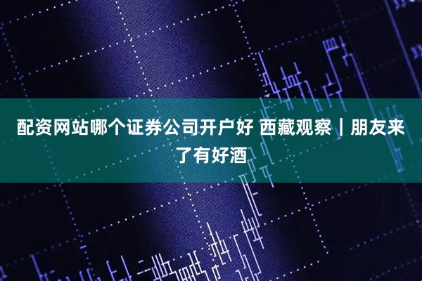 配资网站哪个证券公司开户好 西藏观察｜朋友来了有好酒
