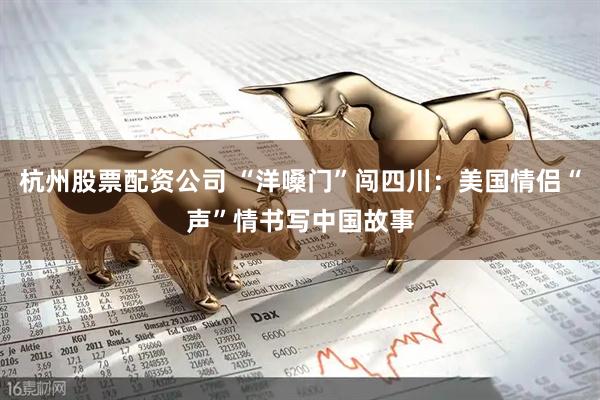 杭州股票配资公司 “洋嗓门”闯四川：美国情侣“声”情书写中国故事