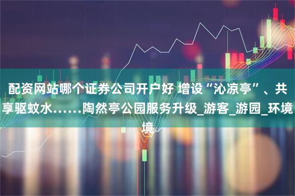 配资网站哪个证券公司开户好 增设“沁凉亭”、共享驱蚊水……陶然亭公园服务升级_游客_游园_环境