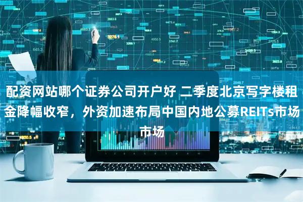 配资网站哪个证券公司开户好 二季度北京写字楼租金降幅收窄，外资加速布局中国内地公募REITs市场