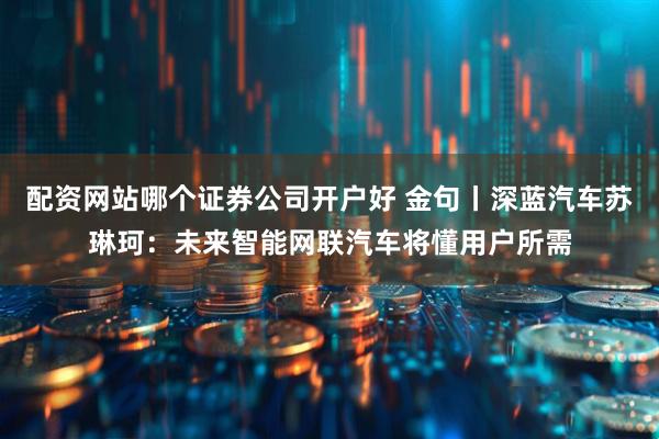 配资网站哪个证券公司开户好 金句丨深蓝汽车苏琳珂：未来智能网联汽车将懂用户所需