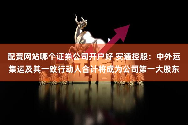 配资网站哪个证券公司开户好 安通控股：中外运集运及其一致行动人合计将成为公司第一大股东