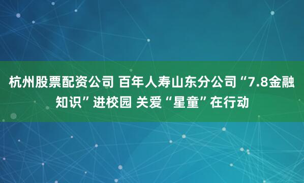 杭州股票配资公司 百年人寿山东分公司“7.8金融知识”进校园 关爱“星童”在行动