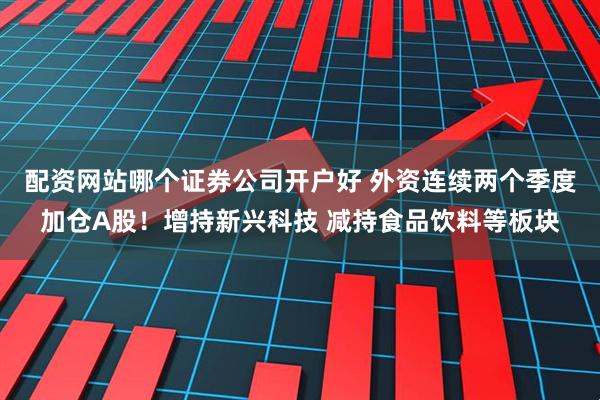 配资网站哪个证券公司开户好 外资连续两个季度加仓A股！增持新兴科技 减持食品饮料等板块