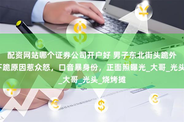 配资网站哪个证券公司开户好 男子东北街头跪外国人：下跪原因惹众怒，口音暴身份，正面照曝光_大哥_光头_烧烤摊