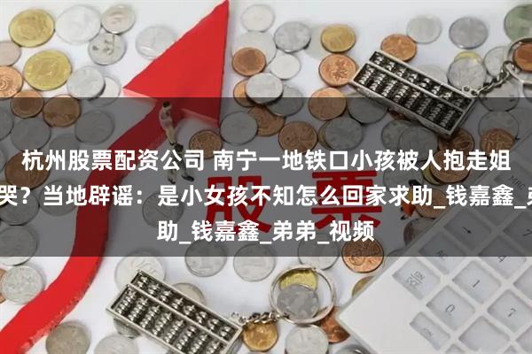 杭州股票配资公司 南宁一地铁口小孩被人抱走姐姐坐地大哭？当地辟谣：是小女孩不知怎么回家求助_钱嘉鑫_弟弟_视频