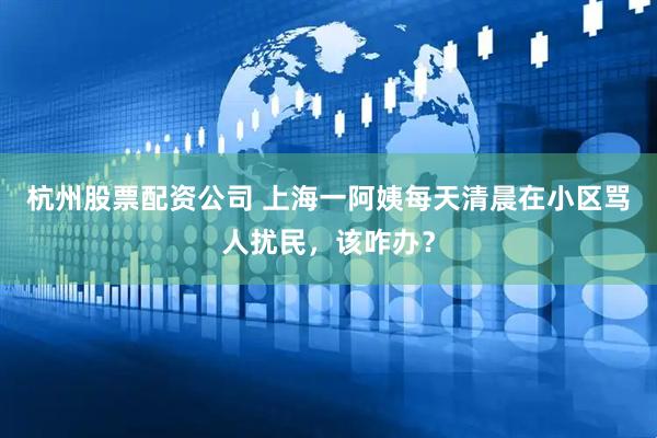 杭州股票配资公司 上海一阿姨每天清晨在小区骂人扰民，该咋办？