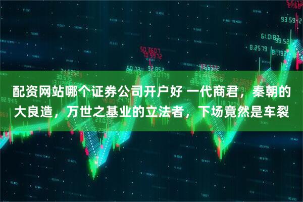 配资网站哪个证券公司开户好 一代商君，秦朝的大良造，万世之基业的立法者，下场竟然是车裂