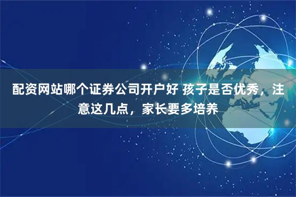 配资网站哪个证券公司开户好 孩子是否优秀，注意这几点，家长要多培养