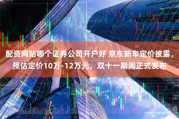 配资网站哪个证券公司开户好 京东新车定价披露，预估定价10万-12万元，双十一期间正式发布