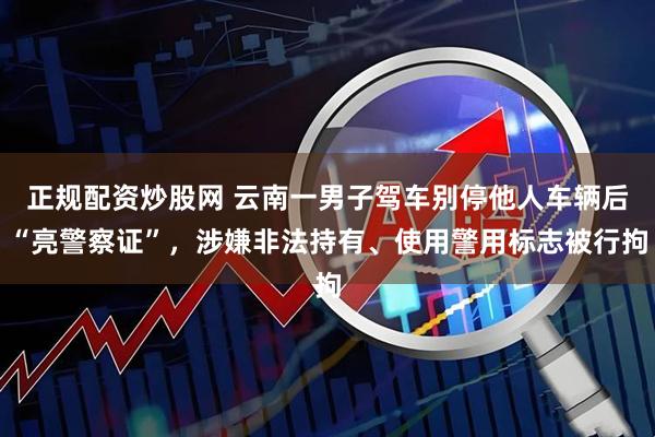 正规配资炒股网 云南一男子驾车别停他人车辆后“亮警察证”，涉嫌非法持有、使用警用标志被行拘