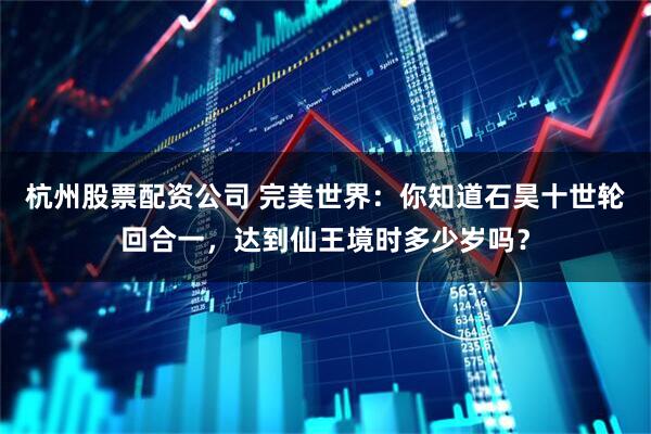 杭州股票配资公司 完美世界：你知道石昊十世轮回合一，达到仙王境时多少岁吗？