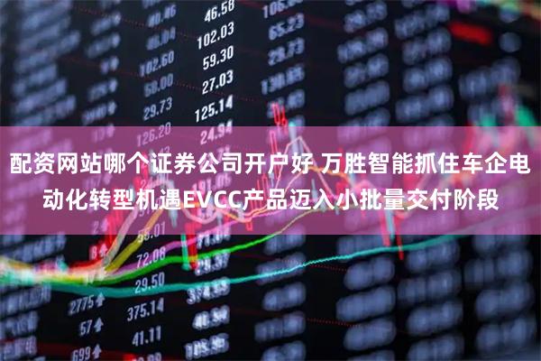 配资网站哪个证券公司开户好 万胜智能抓住车企电动化转型机遇EVCC产品迈入小批量交付阶段