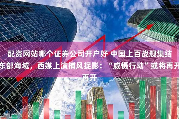 配资网站哪个证券公司开户好 中国上百战舰集结东部海域，西媒上演捕风捉影：“威慑行动”或将再开