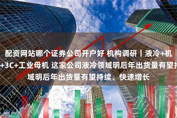 配资网站哪个证券公司开户好 机构调研丨液冷+机器人+低空经济+3C+工业母机 这家公司液冷领域明后年出货量有望持续、快速增长