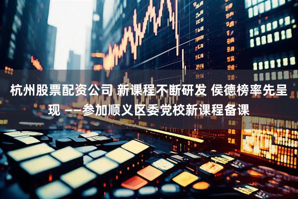 杭州股票配资公司 新课程不断研发 侯德榜率先呈现 ——参加顺义区委党校新课程备课