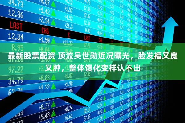 最新股票配资 顶流吴世勋近况曝光，脸发福又宽又肿，整体馒化变样认不出