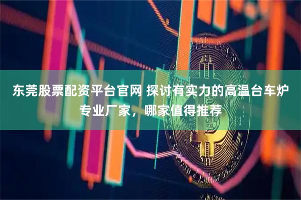 东莞股票配资平台官网 探讨有实力的高温台车炉专业厂家，哪家值得推荐