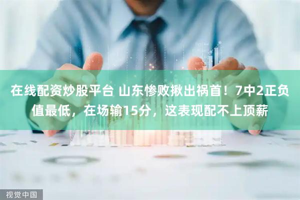 在线配资炒股平台 山东惨败揪出祸首！7中2正负值最低，在场输15分，这表现配不上顶薪