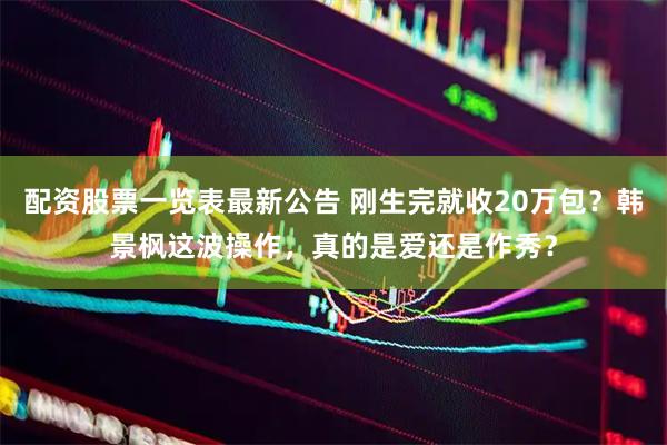配资股票一览表最新公告 刚生完就收20万包？韩景枫这波操作，真的是爱还是作秀？