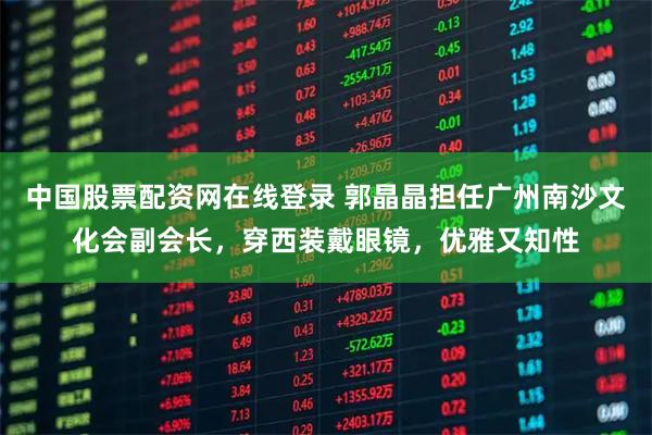 中国股票配资网在线登录 郭晶晶担任广州南沙文化会副会长，穿西装戴眼镜，优雅又知性