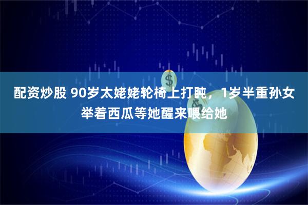 配资炒股 90岁太姥姥轮椅上打盹，1岁半重孙女举着西瓜等她醒来喂给她