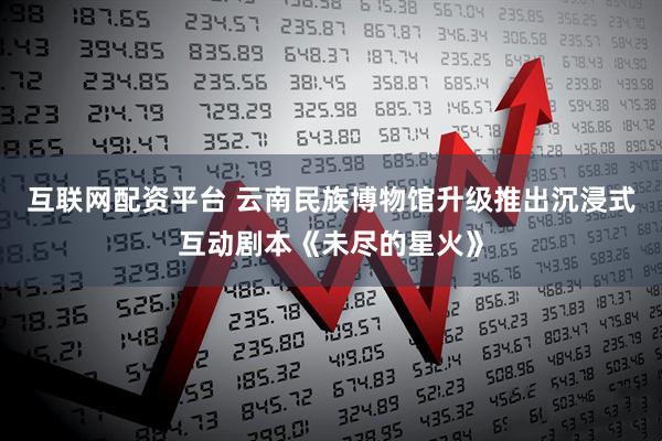 互联网配资平台 云南民族博物馆升级推出沉浸式互动剧本《未尽的星火》