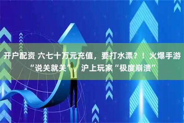 开户配资 六七十万元充值，要打水漂？！火爆手游“说关就关”，沪上玩家“极度崩溃”