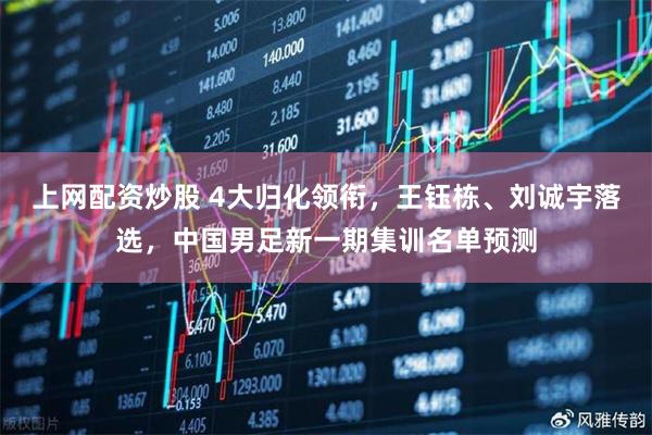 上网配资炒股 4大归化领衔，王钰栋、刘诚宇落选，中国男足新一期集训名单预测