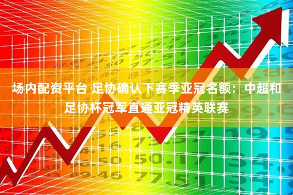 场内配资平台 足协确认下赛季亚冠名额：中超和足协杯冠军直通亚冠精英联赛