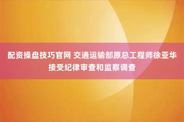 配资操盘技巧官网 交通运输部原总工程师徐亚华接受纪律审查和监察调查